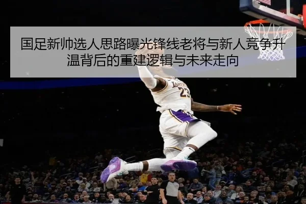 国足新帅选人思路曝光锋线老将与新人竞争升温背后的重建逻辑与未来走向